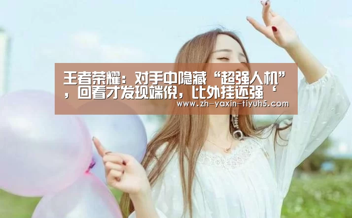 王者荣耀:对手中隐藏“超强人机”,回看才发现端倪,比外挂还强‘ 亚新体育手机应用’(图3) 亚新体育手机应用